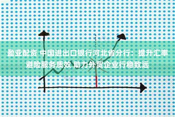 盈亚配资 中国进出口银行河北省分行：提升汇率避险服务质效 助力外贸企业行稳致远