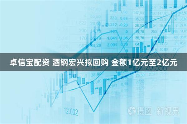 卓信宝配资 酒钢宏兴拟回购 金额1亿元至2亿元