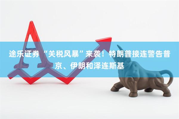 途乐证券 “关税风暴”来袭！特朗普接连警告普京、伊朗和泽连斯基