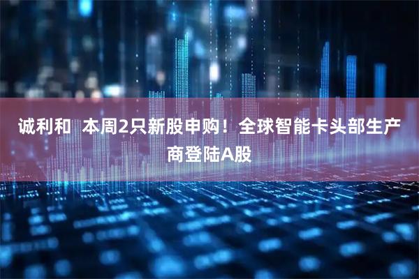 诚利和  本周2只新股申购！全球智能卡头部生产商登陆A股