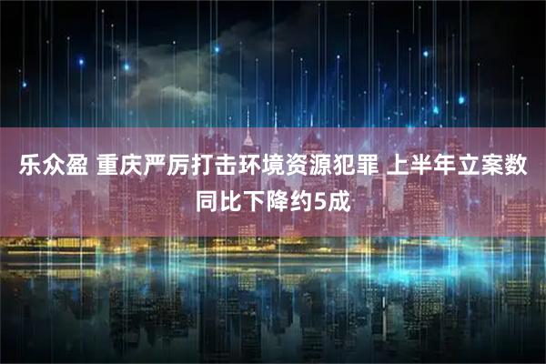 乐众盈 重庆严厉打击环境资源犯罪 上半年立案数同比下降约5成