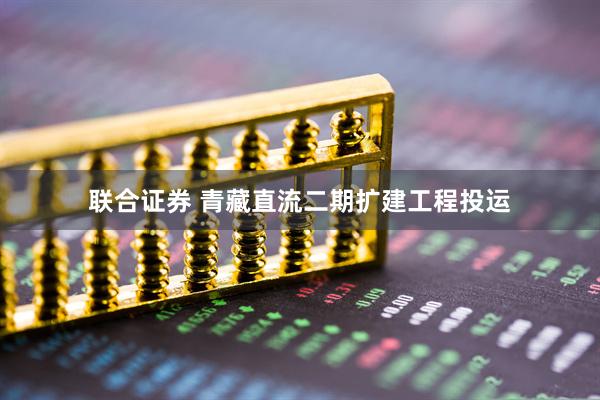 联合证券 青藏直流二期扩建工程投运