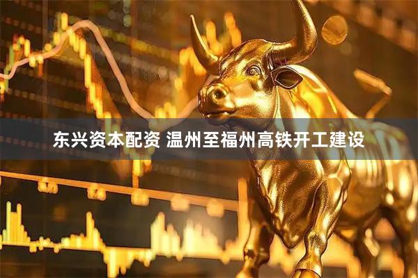 东兴资本配资 温州至福州高铁开工建设