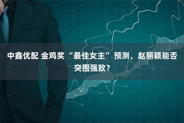 中鑫优配 金鸡奖 “最佳女主” 预测，赵丽颖能否突围强敌？