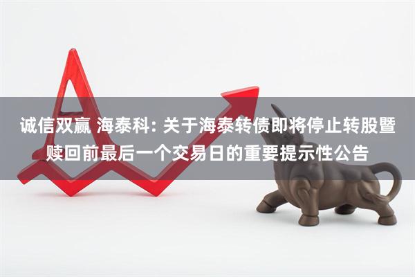 诚信双赢 海泰科: 关于海泰转债即将停止转股暨赎回前最后一个交易日的重要提示性公告