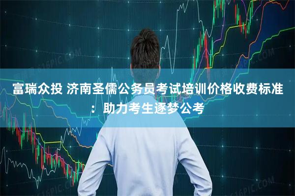 富瑞众投 济南圣儒公务员考试培训价格收费标准：助力考生逐梦公考