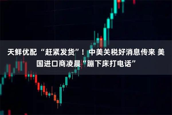天鲜优配 “赶紧发货”！中美关税好消息传来 美国进口商凌晨“蹦下床打电话”