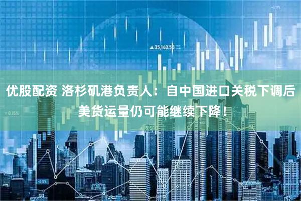优股配资 洛杉矶港负责人：自中国进口关税下调后 美货运量仍可能继续下降！
