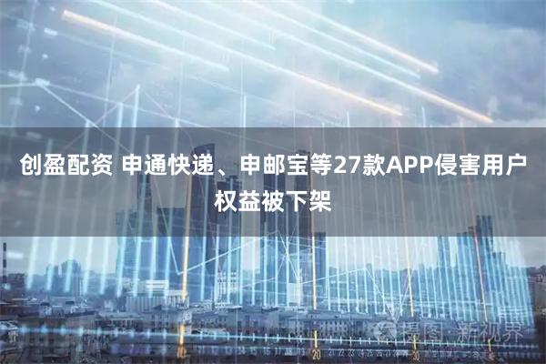 创盈配资 申通快递、申邮宝等27款APP侵害用户权益被下架
