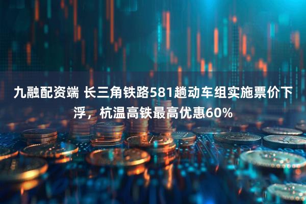 九融配资端 长三角铁路581趟动车组实施票价下浮，杭温高铁最高优惠60%