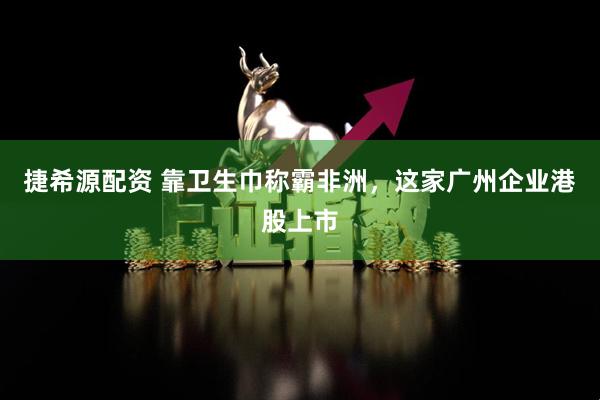 捷希源配资 靠卫生巾称霸非洲，这家广州企业港股上市