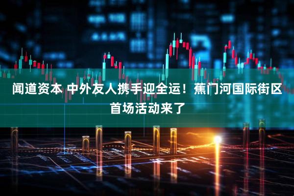 闻道资本 中外友人携手迎全运！蕉门河国际街区首场活动来了