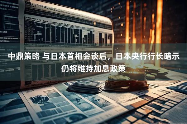 中鼎策略 与日本首相会谈后，日本央行行长暗示仍将维持加息政策