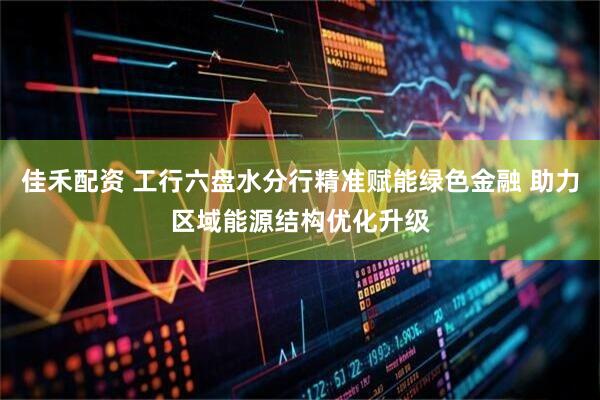 佳禾配资 工行六盘水分行精准赋能绿色金融 助力区域能源结构优化升级