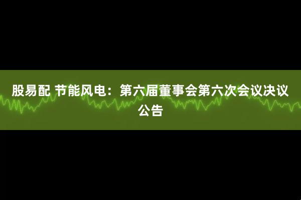 股易配 节能风电：第六届董事会第六次会议决议公告