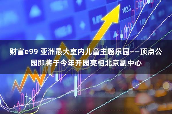 财富e99 亚洲最大室内儿童主题乐园——顶点公园即将于今年开园亮相北京副中心