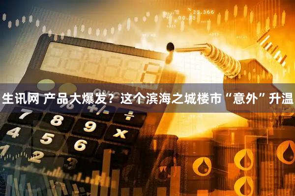 生讯网 产品大爆发？这个滨海之城楼市“意外”升温