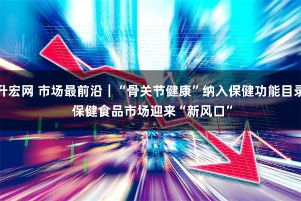 升宏网 市场最前沿｜“骨关节健康”纳入保健功能目录 保健食品市场迎来“新风口”
