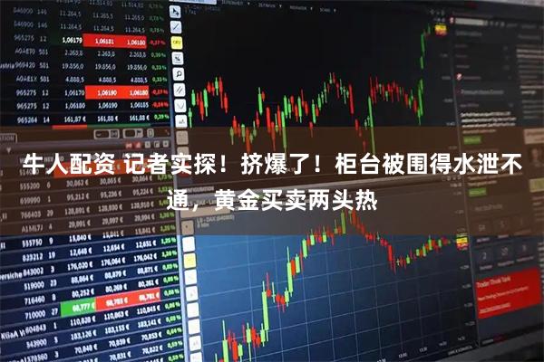 牛人配资 记者实探！挤爆了！柜台被围得水泄不通，黄金买卖两头热