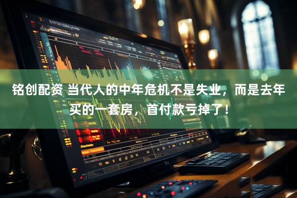 铭创配资 当代人的中年危机不是失业，而是去年买的一套房，首付款亏掉了！