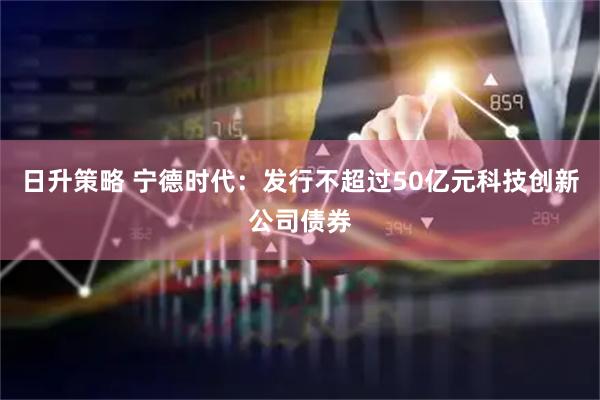 日升策略 宁德时代：发行不超过50亿元科技创新公司债券