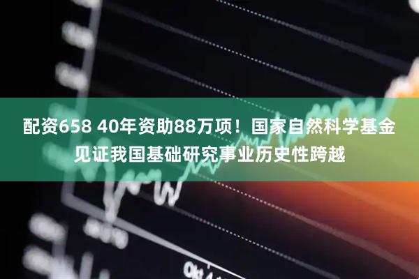 配资658 40年资助88万项！国家自然科学基金见证我国基础研究事业历史性跨越