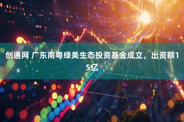 创通网 广东南粤绿美生态投资基金成立，出资额15亿