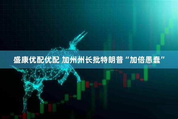盛康优配优配 加州州长批特朗普“加倍愚蠢”