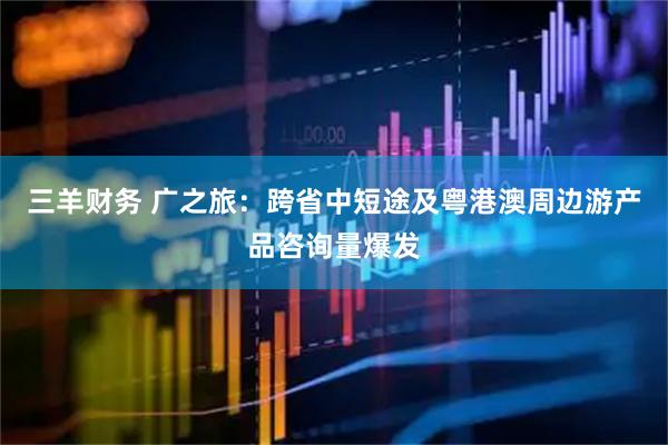 三羊财务 广之旅：跨省中短途及粤港澳周边游产品咨询量爆发