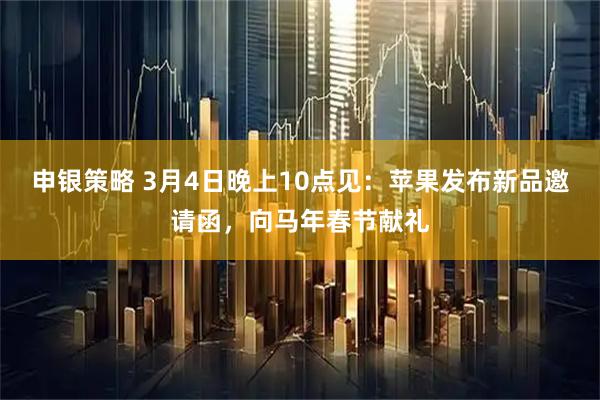 申银策略 3月4日晚上10点见：苹果发布新品邀请函，向马年春节献礼