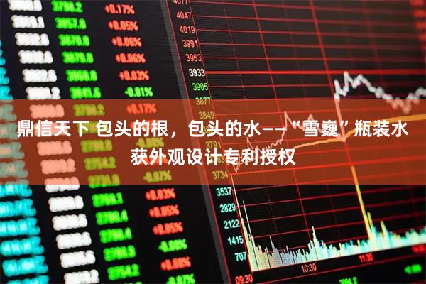 鼎信天下 包头的根，包头的水——“雪巍”瓶装水获外观设计专利授权