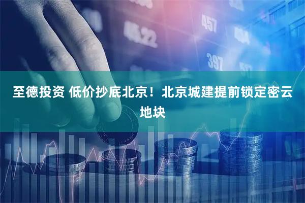 至德投资 低价抄底北京！北京城建提前锁定密云地块