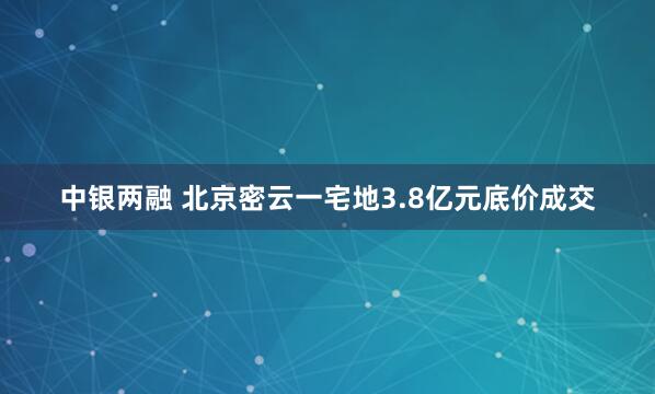 中银两融 北京密云一宅地3.8亿元底价成交