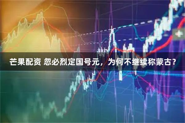 芒果配资 忽必烈定国号元，为何不继续称蒙古？