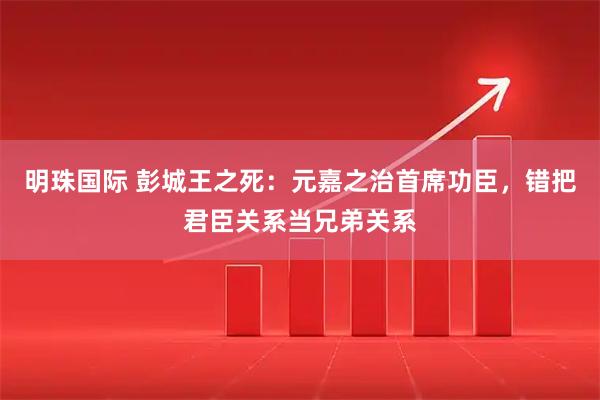 明珠国际 彭城王之死：元嘉之治首席功臣，错把君臣关系当兄弟关系