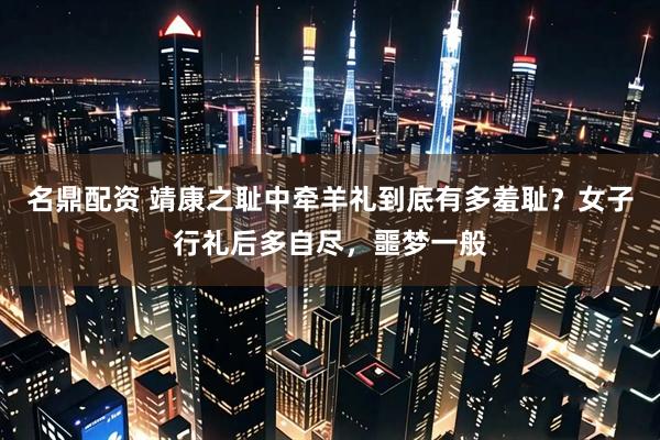 名鼎配资 靖康之耻中牵羊礼到底有多羞耻？女子行礼后多自尽，噩梦一般