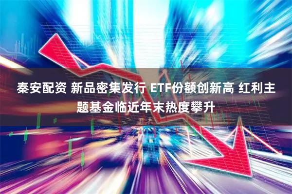 秦安配资 新品密集发行 ETF份额创新高 红利主题基金临近年末热度攀升