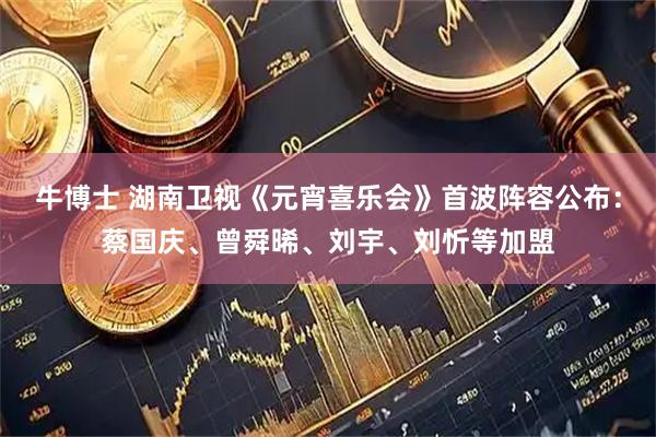 牛博士 湖南卫视《元宵喜乐会》首波阵容公布：蔡国庆、曾舜晞、刘宇、刘忻等加盟