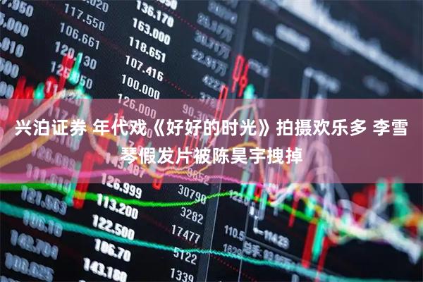兴泊证券 年代戏《好好的时光》拍摄欢乐多 李雪琴假发片被陈昊宇拽掉