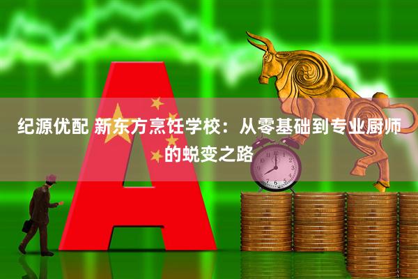 纪源优配 新东方烹饪学校：从零基础到专业厨师的蜕变之路