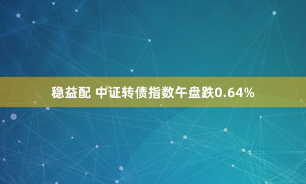 稳益配 中证转债指数午盘跌0.64%
