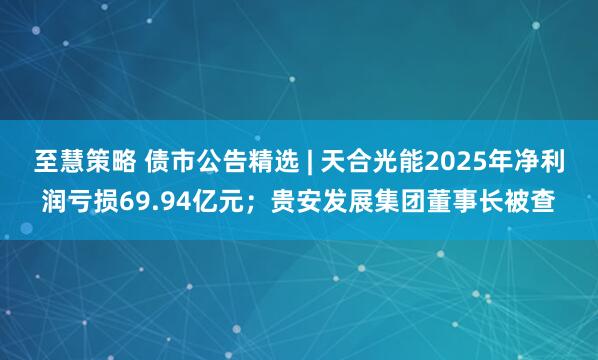 至慧策略 债市公告精选 | 天合光能2025年净利润亏损69.94亿元；贵安发展集团董事长被查