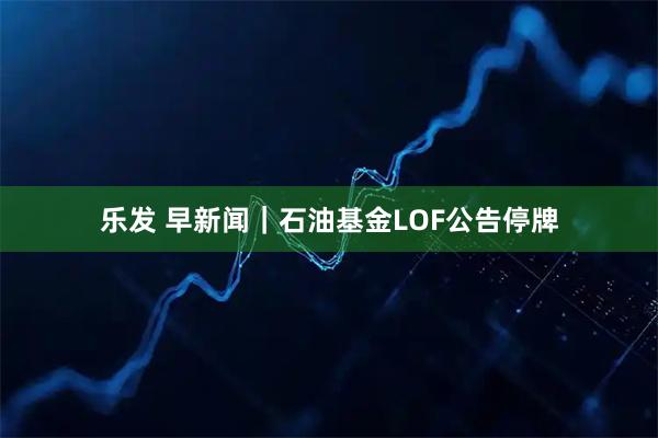 乐发 早新闻｜石油基金LOF公告停牌
