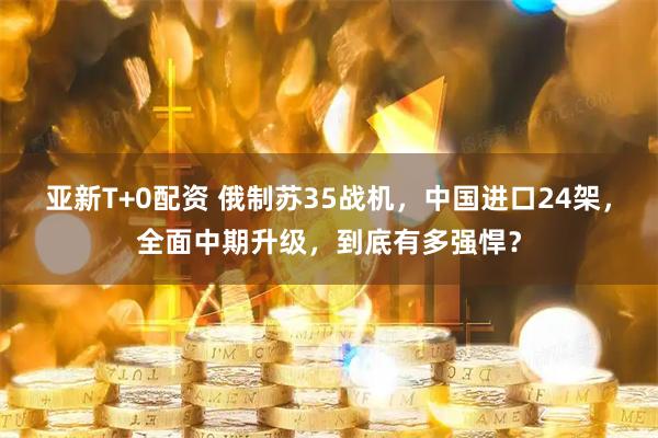 亚新T+0配资 俄制苏35战机，中国进口24架，全面中期升级，到底有多强悍？