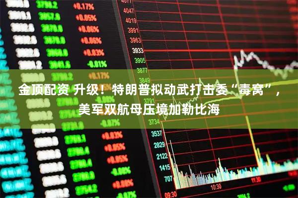 金顶配资 升级！特朗普拟动武打击委“毒窝”，美军双航母压境加勒比海
