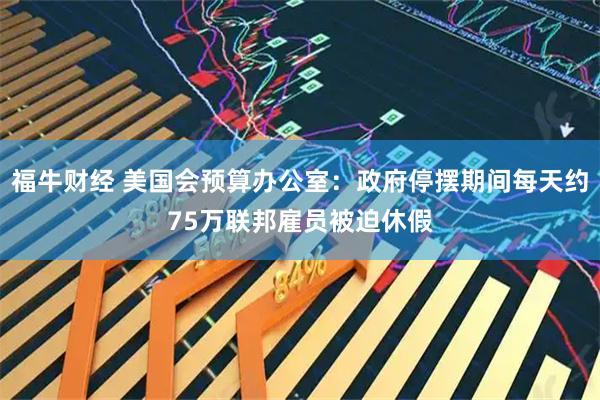 福牛财经 美国会预算办公室：政府停摆期间每天约75万联邦雇员被迫休假