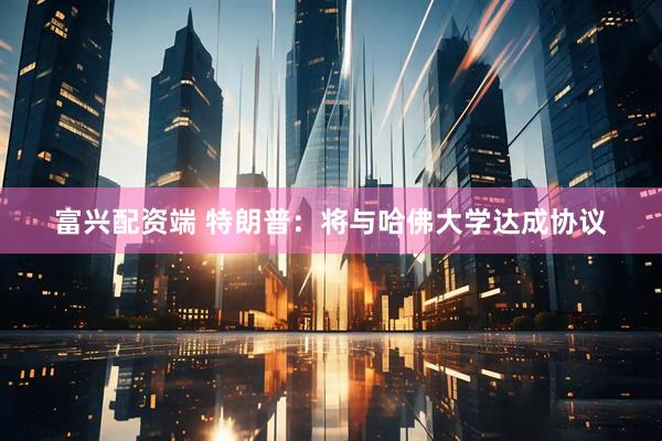 富兴配资端 特朗普：将与哈佛大学达成协议