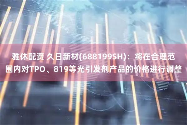 雅休配资 久日新材(688199SH)：将在合理范围内对TPO、819等光引发剂产品的价格进行调整
