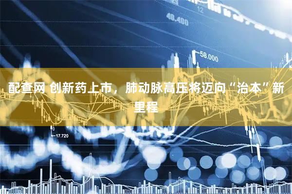 配查网 创新药上市，肺动脉高压将迈向“治本”新里程